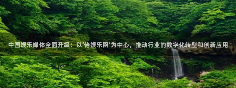 长征娱乐登录：中国娱乐媒体全面升级：以‘佬娱乐网’为中心，推动行业的数字化转型和创新应用