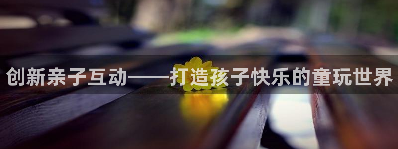 长征娱乐平台注册：创新亲子互动——打造孩子快乐的童玩世界